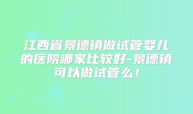 江西省景德镇做试管婴儿的医院哪家比较好-景德镇可以做试管么!