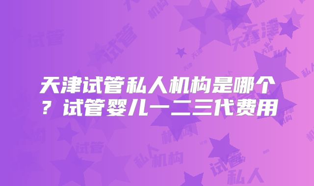 天津试管私人机构是哪个？试管婴儿一二三代费用