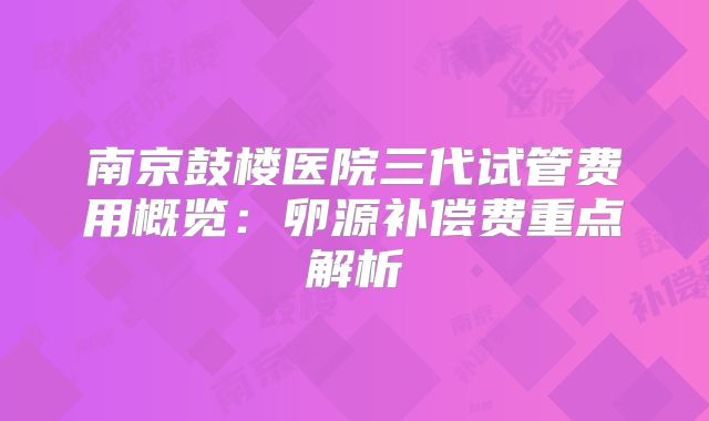 南京鼓楼医院三代试管费用概览：卵源补偿费重点解析