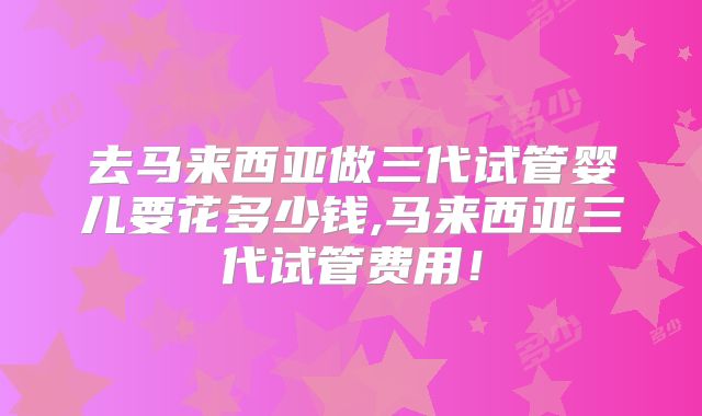 去马来西亚做三代试管婴儿要花多少钱,马来西亚三代试管费用！