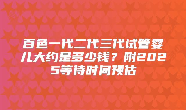 百色一代二代三代试管婴儿大约是多少钱?附2025等待时间预估