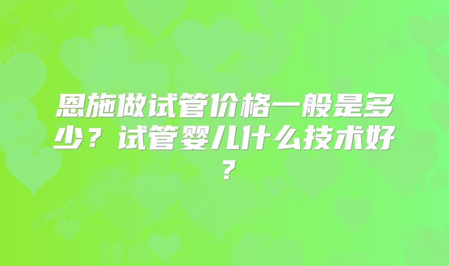 恩施做试管价格一般是多少？试管婴儿什么技术好？