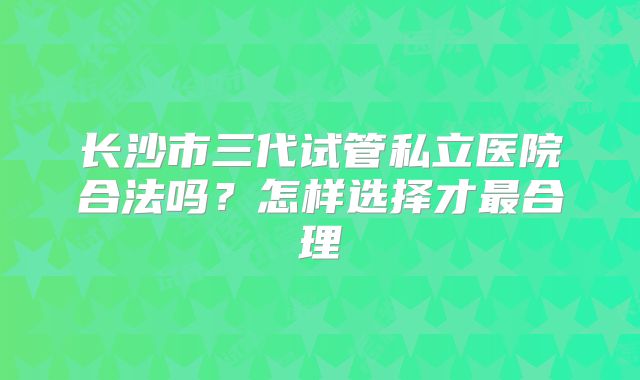 长沙市三代试管私立医院合法吗？怎样选择才最合理