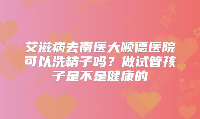 艾滋病去南医大顺德医院可以洗精子吗?做试管孩子是不是健康的