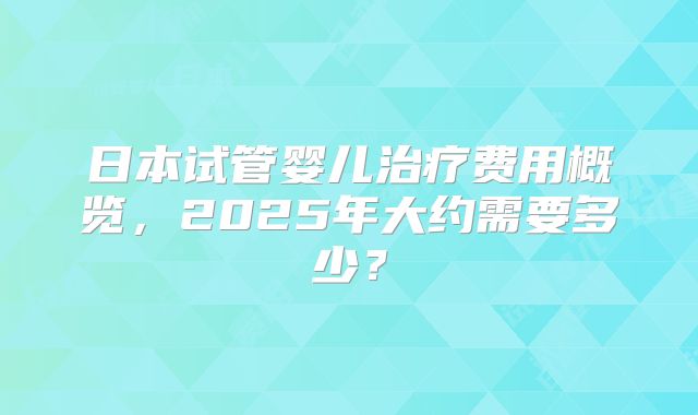 日本试管婴儿治疗费用概览，2025年大约需要多少？