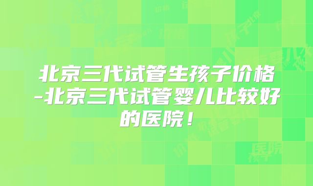 北京三代试管生孩子价格-北京三代试管婴儿比较好的医院！