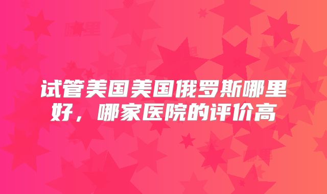 试管美国美国俄罗斯哪里好，哪家医院的评价高
