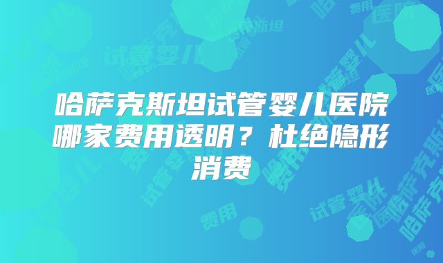 哈萨克斯坦试管婴儿医院哪家费用透明？杜绝隐形消费