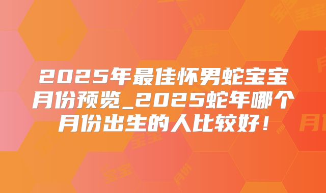 2025年最佳怀男蛇宝宝月份预览_2025蛇年哪个月份出生的人比较好！