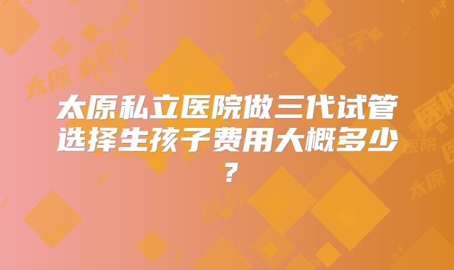 太原私立医院做三代试管选择生孩子费用大概多少？