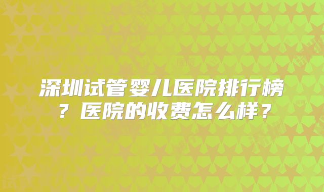 深圳试管婴儿医院排行榜？医院的收费怎么样？