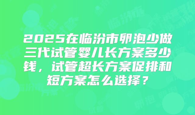 2025在临汾市卵泡少做三代试管婴儿长方案多少钱，试管超长方案促排和短方案怎么选择？