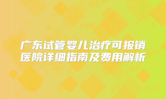 广东试管婴儿治疗可报销医院详细指南及费用解析
