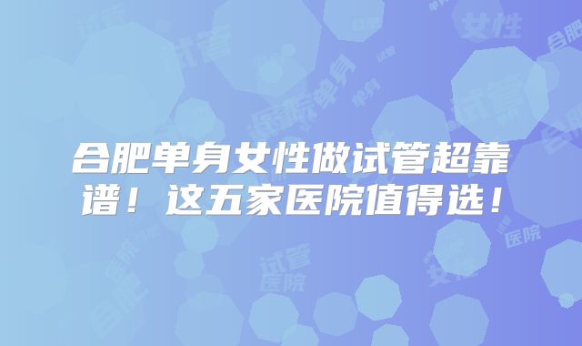 合肥单身女性做试管超靠谱！这五家医院值得选！