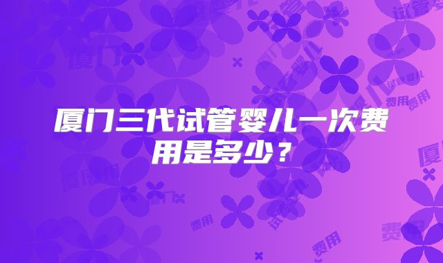 厦门三代试管婴儿一次费用是多少？