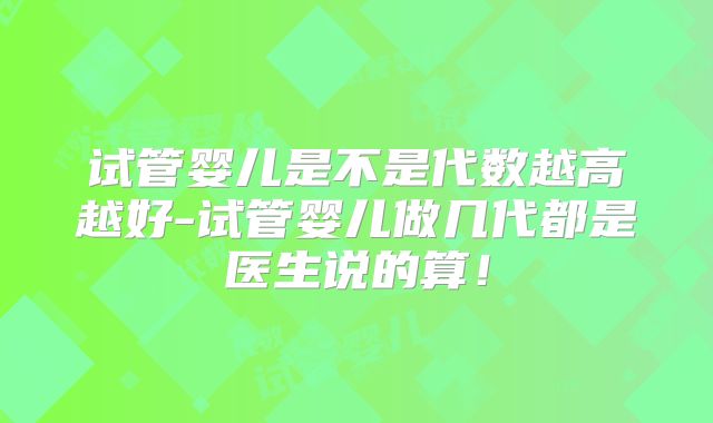 试管婴儿是不是代数越高越好-试管婴儿做几代都是医生说的算！