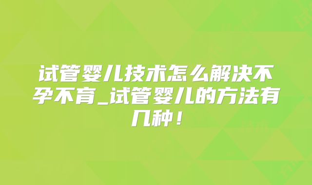 试管婴儿技术怎么解决不孕不育_试管婴儿的方法有几种!
