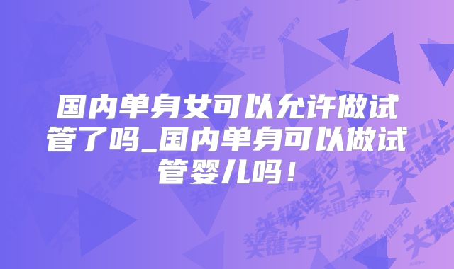 国内单身女可以允许做试管了吗_国内单身可以做试管婴儿吗!