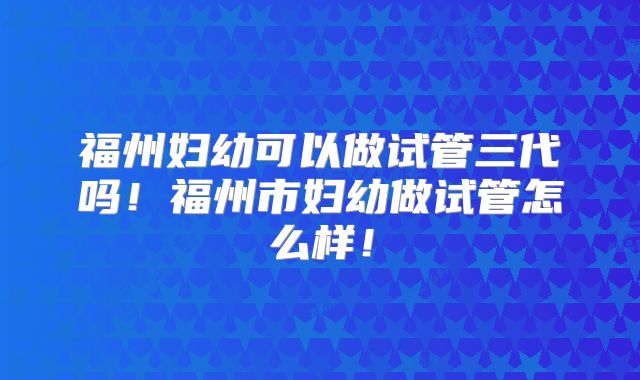 福州妇幼可以做试管三代吗！福州市妇幼做试管怎么样！