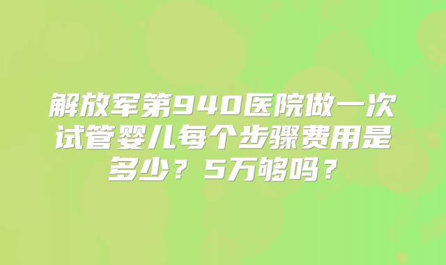 解放军第940医院做一次试管婴儿每个步骤费用是多少?5万够吗?