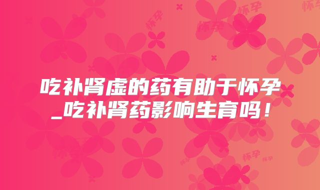 吃补肾虚的药有助于怀孕_吃补肾药影响生育吗！
