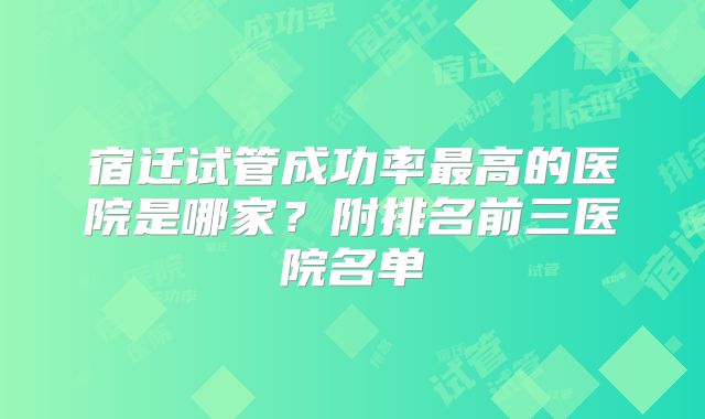 宿迁试管成功率最高的医院是哪家？附排名前三医院名单