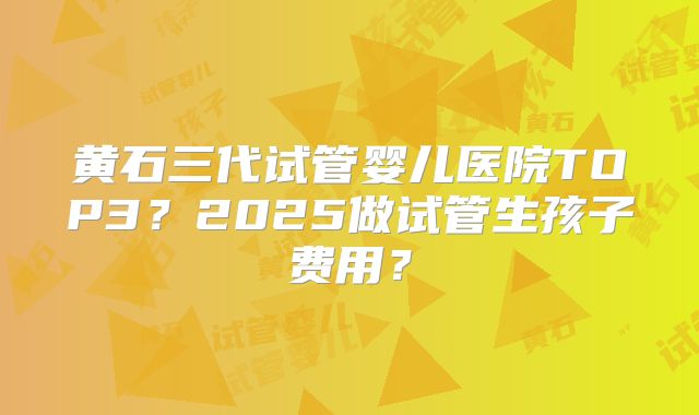 黄石三代试管婴儿医院TOP3？2025做试管生孩子费用？