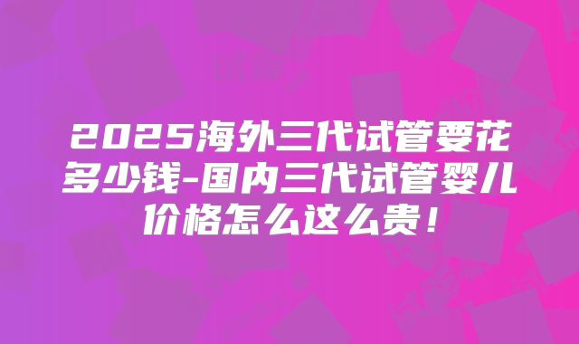 2025海外三代试管要花多少钱-国内三代试管婴儿价格怎么这么贵！