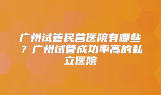 广州试管民营医院有哪些?广州试管成功率高的私立医院