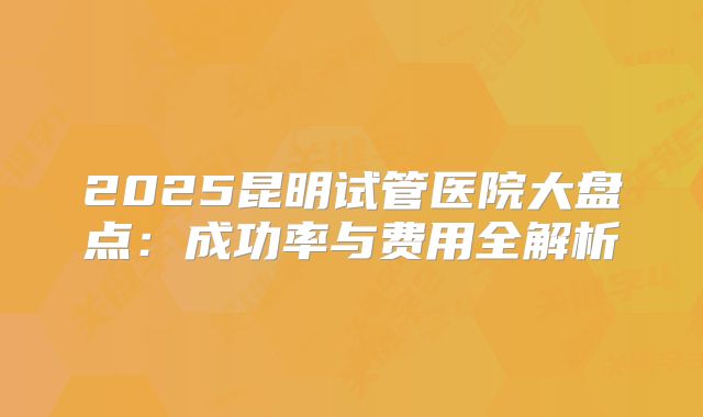 2025昆明试管医院大盘点：成功率与费用全解析