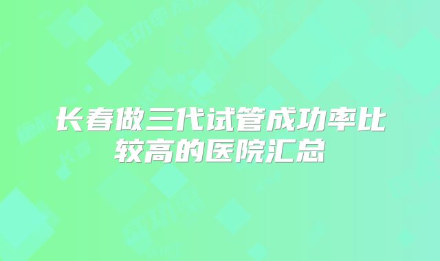 长春做三代试管成功率比较高的医院汇总
