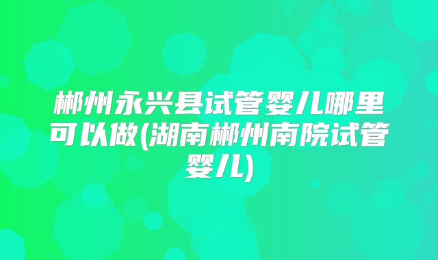郴州永兴县试管婴儿哪里可以做(湖南郴州南院试管婴儿)