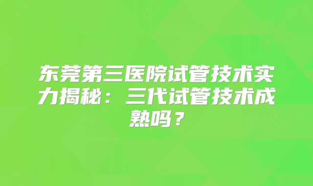 东莞第三医院试管技术实力揭秘：三代试管技术成熟吗？