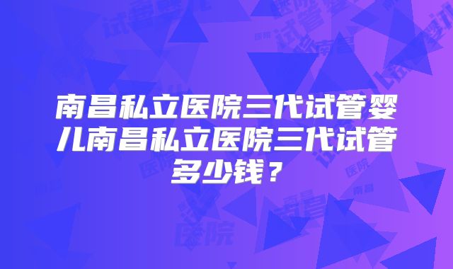 南昌私立医院三代试管婴儿南昌私立医院三代试管多少钱？