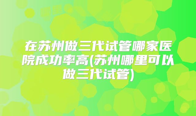 在苏州做三代试管哪家医院成功率高(苏州哪里可以做三代试管)