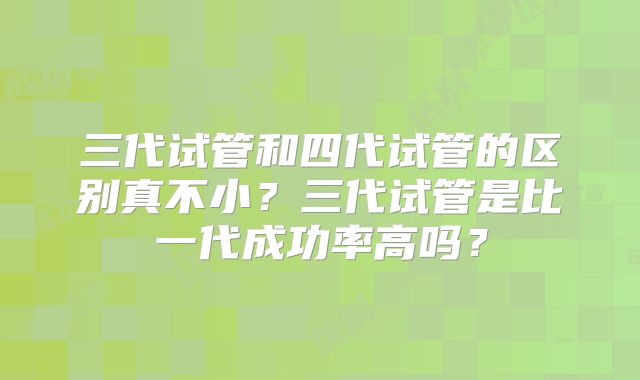 三代试管和四代试管的区别真不小？三代试管是比一代成功率高吗？