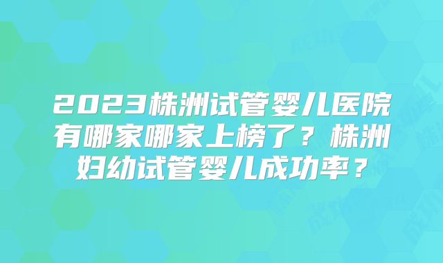 2023株洲试管婴儿医院有哪家哪家上榜了?株洲妇幼试管婴儿成功率?