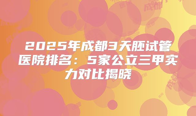 2025年成都3天胚试管医院排名:5家公立三甲实力对比揭晓