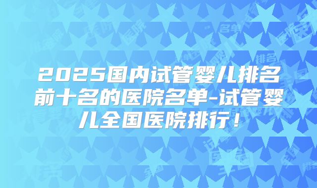 2025国内试管婴儿排名前十名的医院名单-试管婴儿全国医院排行！