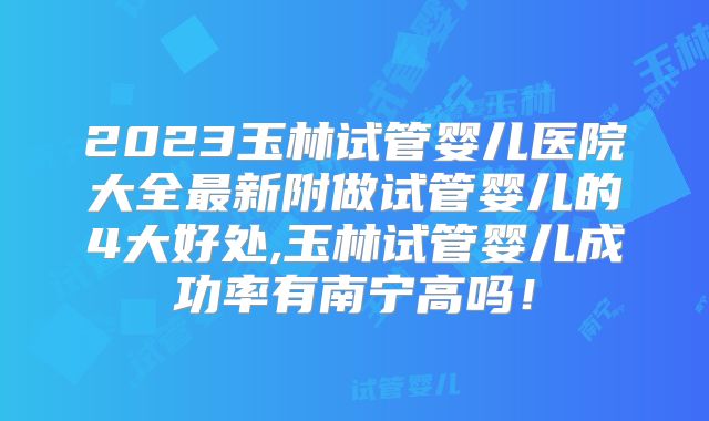 2023玉林试管婴儿医院大全最新附做试管婴儿的4大好处,玉林试管婴儿成功率有南宁高吗！