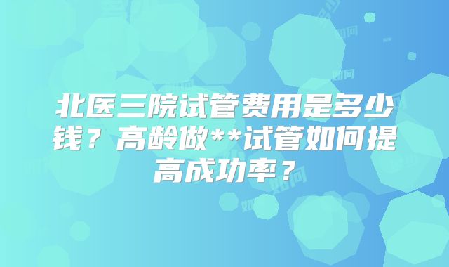 北医三院试管费用是多少钱？高龄做**试管如何提高成功率？