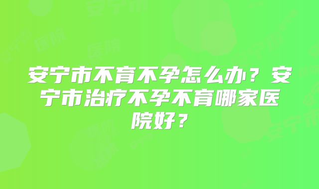 安宁市不育不孕怎么办？安宁市治疗不孕不育哪家医院好？
