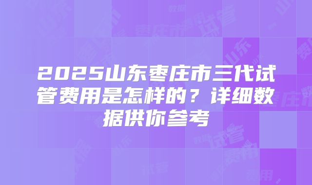2025山东枣庄市三代试管费用是怎样的？详细数据供你参考