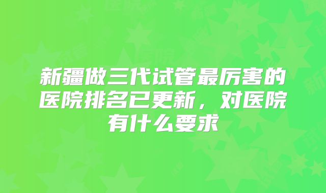 新疆做三代试管最厉害的医院排名已更新,对医院有什么要求