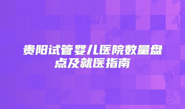 贵阳试管婴儿医院数量盘点及就医指南