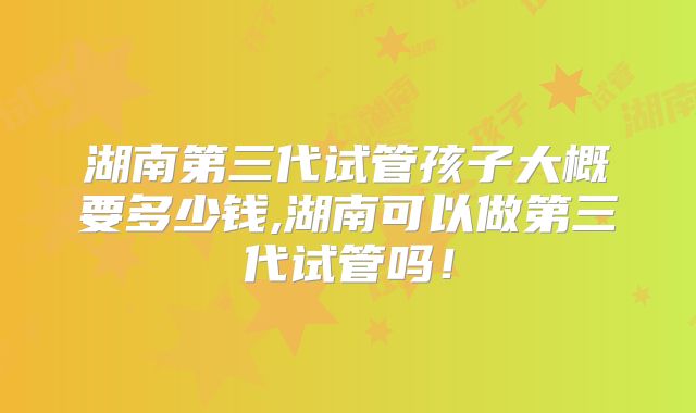 湖南第三代试管孩子大概要多少钱,湖南可以做第三代试管吗！
