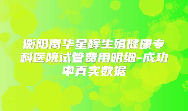 衡阳南华星辉生殖健康专科医院试管费用明细-成功率真实数据