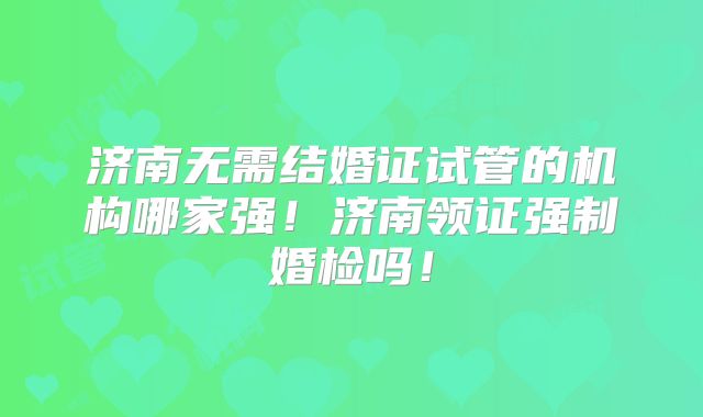 济南无需结婚证试管的机构哪家强！济南领证强制婚检吗！