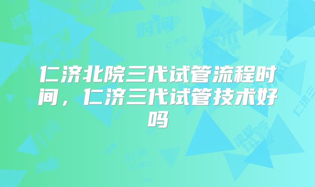 仁济北院三代试管流程时间，仁济三代试管技术好吗