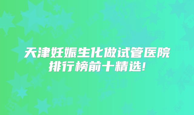 天津妊娠生化做试管医院排行榜前十精选!